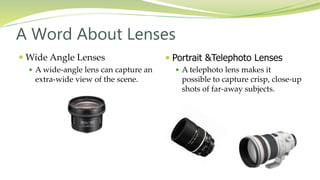  Portrait &Telephoto Lenses
 A telephoto lens makes it
possible to capture crisp, close-up
shots of far-away subjects.
 Wide Angle Lenses
 A wide-angle lens can capture an
extra-wide view of the scene.
A Word About Lenses
 