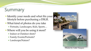  Identify your needs and what fits your
lifestyle before purchasing a DSLR.
 What kind of photos do you take
 Portraits, Landscapes, Kids, Sports…
 Where will you be using it most?
 Indoor or Outdoor shots?
 Family Events/Portraits?
 Landscape/Nature?
Summary
Photos by: Gabe Vasquez
 