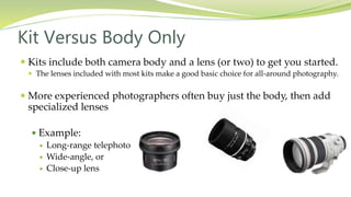 Kits include both camera body and a lens (or two) to get you started.
 The lenses included with most kits make a good basic choice for all-around photography.
 More experienced photographers often buy just the body, then add
specialized lenses
 Example:
 Long-range telephoto
 Wide-angle, or
 Close-up lens
Kit Versus Body Only
 