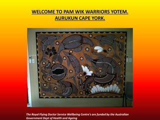 WELCOME TO PAM WIK WARRIORS YOTEM.
AURUKUN CAPE YORK.
The Royal Flying Doctor Service Wellbeing Centre's are funded by the Australian
Government Dept of Health and Ageing
 