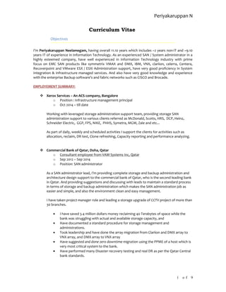Periyakaruppan N
Curriculum Vitae
Objectives
I’m Periyakaruppan Neelamegam, having overall 11.10 years which includes ~2 years non-IT and ~9.10
years IT of experience in Information Technology. As an experienced SAN / System administrator in a
highly esteemed company, have well experienced in Information Technology industry with prime
focus on EMC SAN products like symmetrix VMAX and DMX, IBM, VNX, clariion, celerra, Centera,
Recoverpoint and VMware ESX / ESXi Administration support, have very good proficiency in System
Integration & Infrastructure managed services. And also have very good knowledge and experience
with the enterprise Backup software’s and fabric networks such as CISCO and Brocade.
EMPLOYEMENT SUMMARY:
 Xerox Services – An ACS company, Bangalore
o Position : Infrastructure management principal
o Oct 2014 – till date
Working with leveraged storage administration support team, providing storage SAN
administration support to various clients referred as McDonald, Scotts, HRS, DCP, Heinz,
Schneider Electric, GGP, FPS, NIKE, PHHS, Symetra, MGM, Zale and etc...
As part of daily, weekly and scheduled activities I support the clients for activities such as
allocation, reclaim, DR test, Clone refreshing, Capacity reporting and performance analyzing.
 Commercial Bank of Qatar, Doha, Qatar
o Consultant employee from VAM Systems Inc, Qatar
o Sep 2012 – Sep 2014
o Position: SAN administrator
As a SAN administrator lead, I’m providing complete storage and backup administration and
architecture design support to the commercial bank of Qatar, who is the second leading bank
in Qatar. And providing suggestions and discussing with leads to maintain a standard process
in terms of storage and backup administration which makes the SAN administration job as
easier and simple, and also the environment clean and easy management.
I have taken project manager role and leading a storage upgrade of CCTV project of more than
30 branches.
• I have saved 3.4 million dollars money reclaiming 40 Terabytes of space while the
bank was struggling with actual and available storage capacity, and
• Have documented a standard procedure for storage management and
administrations.
• Took leadership and have done the array migration from Clariion and DMX array to
VNX array, and DMX array to VNX array
• Have suggested and done zero downtime migration using the PPME of a host which is
very most critical system to the bank.
• Have performed many Disaster recovery testing and real DR as per the Qatar Central
bank standards.
1 o f 9
 