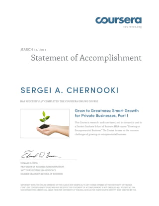 coursera.org
Statement of Accomplishment
MARCH 13, 2013
SERGEI A. CHERNOOKI
HAS SUCCESSFULLY COMPLETED THE COURSERA ONLINE COURSE
Grow to Greatness: Smart Growth
for Private Businesses, Part I
This Course is research- and case-based, and its content is used in
a Darden Graduate School of Business MBA course: "Growing an
Entrepreneurial Business." The Course focuses on the common
challenges of growing an entrepreneurial business.
EDWARD D. HESS
PROFESSOR OF BUSINESS ADMINISTRATION
BATTEN EXECUTIVE-IN-RESIDENCE
DARDEN GRADUATE SCHOOL OF BUSINESS
IMPORTANT NOTE: THE ONLINE OFFERING OF THIS CLASS IS NOT IDENTICAL TO ANY COURSE OFFERED AT THE UNIVERSITY OF VIRGINIA
("UVA"). THE COURSERA PARTICIPANT WHO HAS RECEIVED THIS STATEMENT OF ACCOMPLISHMENT IS NOT ENROLLED AS A STUDENT AT UVA,
HAS NOT RECEIVED CREDIT OR A GRADE FROM THE UNIVERSITY OF VIRGINIA, NOR HAS THE PARTICIPANT'S IDENTITY BEEN VERIFIED BY UVA.
 