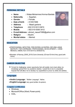 PERSONAL DETAILS
 Name : Walaa Mohammed Ammar Bardala
 Nationality : Egyptian.
 Gender : Female.
 Date of birth : 01/05/1988
 Address : Maadi gardens
 Telephone :002 010 9313 9674
 Mobile : 002 010 6360 3412
 E-mail Address : ahmed_nassef1988@yahoo.com
 Religion : Muslim.
 Marital status : Married
‫ـــــــــــــــــــــــــــــــــــــــــــــــــــــــــــــــــــــــــــــــــــــــــــــــــــــــــــــــــــــــــــــ‬‫ـــــــــــــــــــــــــــــــــــــــــــــــــــــــــــــــــــــــــــــــ‬
EDUCATION
PROFESSIONAL INFECTION PREVENTION &CONTROL DIPLOMA (ARAB
INSTITUTE FOR CONTINUING PROFESSIONAL DEVELOPMENT---- ARAB
MEDICAL UNION) from 01/01/2014 to 30/06/2015).
Bachelor of Nursing (2009_2010) Cairo University (El kasr El-Aini)-Very good (with
honor)
‫ـــــــــــــــــــــــــــــــــــــــــــــــــــــــــــــــــــــــــــــــــــــــــــــــــــــــــــــــــــــــــــــ‬‫ـــــــــــــــــــــــــــــــــــــــــــــــــــــــــــــــــــــــــــــــــ‬
CAREER OBJECTIVE
 To look for challenging career opportunity that will enable me to best utilize my
knowledge gained from my academic studies. I would like to be in a reputable
hospital that will allow me to develop my capabilities to prove my skills and abilities.
‫ــــــــــــــــــــــــــــــــــــــ‬‫ـــــــــــــــــــــــــــــــــــــــــــــــــــــــــــــــــــــــــــــــــــــــــــــــــــــــــــــــــــــــــــــ‬‫ـــــــــــــــــــــــــــــــــــــــــــ‬
Languages
 Arabic Language: “Mother Language”, Native.
 English Language:very good (written & spoken).
Computer certifications
 Windows.
 MicrosoftOffice (Word,Power-point).
 ICDL.
 