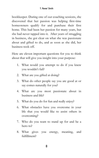 T. Renee’ Smith
8
bookkeeper. During one of our coaching sessions, she
discovered that her passion was helping first-time
homeowners qualify for and purchase their first
home. This had been her passion for many years, but
she had never tapped into it. After years of struggling
in business, she got clear on what she was passionate
about and gifted to do, and as soon as she did, her
business took off.
Here are eleven important questions for you to think
about that will give you insight into your purpose:
1. What would you attempt to do if you knew
you wouldn’t fail?
2. What are you gifted at doing?
3. What do other people say you are good at or
say comes naturally for you?
4. What are you most passionate about in
business and life?
5. What do you do for fun and really enjoy?
6. What obstacles have you overcome in your
life that you would like to assist others in
overcoming?
7. Who do you want to stand up for and be a
hero to?
8. What gives you energy, meaning, and
fulfillment?
 