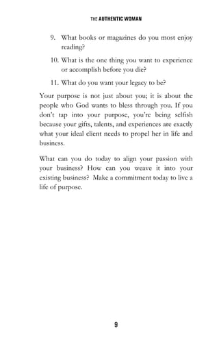 THE AUTHENTIC WOMAN
9
9. What books or magazines do you most enjoy
reading?
10. What is the one thing you want to experience
or accomplish before you die?
11. What do you want your legacy to be?
Your purpose is not just about you; it is about the
people who God wants to bless through you. If you
don’t tap into your purpose, you’re being selfish
because your gifts, talents, and experiences are exactly
what your ideal client needs to propel her in life and
business.
What can you do today to align your passion with
your business? How can you weave it into your
existing business? Make a commitment today to live a
life of purpose.
 
