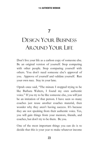 THE AUTHENTIC WOMAN
23
7
DESIGN YOUR BUSINESS
AROUND YOUR LIFE
Don’t live your life as a carbon copy of someone else.
Be an original version of yourself. Stop competing
with other people. Stop comparing yourself with
others. You don’t need someone else’s approval of
you. Approve of yourself and validate yourself. Run
your own race. Stay in your lane.
Oprah once said, “The minute I stopped trying to be
like Barbara Walters, I found my own authentic
voice.” If you try to be like someone else, you will just
be an imitation of that person. I have seen so many
coaches just reuse another coaches material, then
wonder why they aren’t having success. It’s because
they are not speaking from their authentic voice. Yes,
you will gain things from your mentors, friends, and
coaches, but don’t try to be them. Be you.
One of the most important things you can do is to
decide that this is your year to make whatever income
 