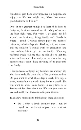 T. Renee’ Smith
24
you desire, gain back your time, live on purpose, and
enjoy your life. You might say, “Wow that sounds
good, but how do I do it?”
One of the greatest things I’ve learned is how to
design my business around my life. Many of us miss
the boat right here. For years, I designed my life
around my business, fitting family and friends in
where I could. I would always place my business
before my relationship with God, myself, my spouse,
and my children. I would work to exhaustion and
have nothing left to give to my family. Often my
husband would tell me that he felt like he got the
leftovers from me. I would pour so much into my
business that I didn’t have anything left to pour into
my family.
I had to learn to design my business around my life.
You have to decide what kind of life you want to live.
Do you want to work three days a week, five days a
week, twenty hours a week, forty hours a week? Do
you want to work from home, in an office, or at
Starbucks? Be clear about the life that you want to
live and mold your business to fit your lifestyle.
Take a few moments to think about these questions:
 Do I want a small business that I run by
myself, or do I want employees or a virtual
assistant?
 