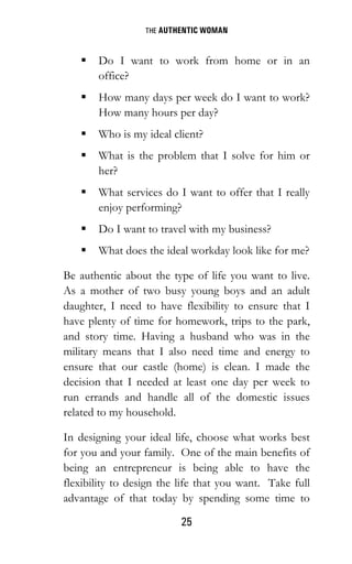 THE AUTHENTIC WOMAN
25
 Do I want to work from home or in an
office?
 How many days per week do I want to work?
How many hours per day?
 Who is my ideal client?
 What is the problem that I solve for him or
her?
 What services do I want to offer that I really
enjoy performing?
 Do I want to travel with my business?
 What does the ideal workday look like for me?
Be authentic about the type of life you want to live.
As a mother of two busy young boys and an adult
daughter, I need to have flexibility to ensure that I
have plenty of time for homework, trips to the park,
and story time. Having a husband who was in the
military means that I also need time and energy to
ensure that our castle (home) is clean. I made the
decision that I needed at least one day per week to
run errands and handle all of the domestic issues
related to my household.
In designing your ideal life, choose what works best
for you and your family. One of the main benefits of
being an entrepreneur is being able to have the
flexibility to design the life that you want. Take full
advantage of that today by spending some time to
 
