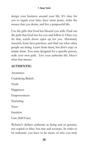 T. Renee’ Smith
26
design your business around your life. It’s time for
you to regain your time, have more peace, make the
money that you desire, and live a purposeful life.
Use the gifts that God has blessed you with. Find out
the path that God has for you and follow it. Once you
do that, watch doors open up for you. Absolutely
research, learn best practices, and find out what other
people are doing. Learn from them, but don’t copy or
mimic them. You were designed for a specific person,
walk your own path. Live your authentic life. Here’s
what that means.
AUTHENTIC:
Awareness
Underlying Beliefs
Truth
Happiness
Empowerment
Nurturing
Trust
Intuition
Care (Self-Care)
Webster’s defines authentic as being real or genuine,
not copied or false, but true and accurate. In order to
be authentic, you have to be aware of who you truly
 