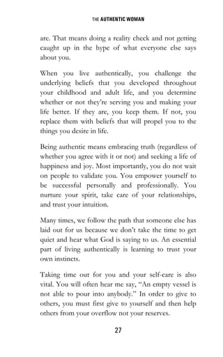 THE AUTHENTIC WOMAN
27
are. That means doing a reality check and not getting
caught up in the hype of what everyone else says
about you.
When you live authentically, you challenge the
underlying beliefs that you developed throughout
your childhood and adult life, and you determine
whether or not they’re serving you and making your
life better. If they are, you keep them. If not, you
replace them with beliefs that will propel you to the
things you desire in life.
Being authentic means embracing truth (regardless of
whether you agree with it or not) and seeking a life of
happiness and joy. Most importantly, you do not wait
on people to validate you. You empower yourself to
be successful personally and professionally. You
nurture your spirit, take care of your relationships,
and trust your intuition.
Many times, we follow the path that someone else has
laid out for us because we don’t take the time to get
quiet and hear what God is saying to us. An essential
part of living authentically is learning to trust your
own instincts.
Taking time out for you and your self-care is also
vital. You will often hear me say, “An empty vessel is
not able to pour into anybody.” In order to give to
others, you must first give to yourself and then help
others from your overflow not your reserves.
 