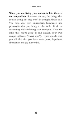 T. Renee’ Smith
28
When you are living your authentic life, there is
no competition. Someone else may be doing what
you are doing, but they won’t be doing it like you do it.
You have your own experiences, knowledge, and
personality that you bring to the table. Work on
developing and cultivating your strengths. Hone the
skills that you’re good at and unleash your own
unique brilliance (“sweet spot”). Once you do that,
you will find that you have more peace, happiness,
abundance, and joy in your life.
 