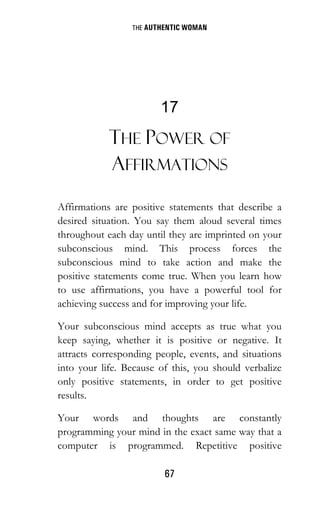 THE AUTHENTIC WOMAN
67
17
THE POWER OF
AFFIRMATIONS
Affirmations are positive statements that describe a
desired situation. You say them aloud several times
throughout each day until they are imprinted on your
subconscious mind. This process forces the
subconscious mind to take action and make the
positive statements come true. When you learn how
to use affirmations, you have a powerful tool for
achieving success and for improving your life.
Your subconscious mind accepts as true what you
keep saying, whether it is positive or negative. It
attracts corresponding people, events, and situations
into your life. Because of this, you should verbalize
only positive statements, in order to get positive
results.
Your words and thoughts are constantly
programming your mind in the exact same way that a
computer is programmed. Repetitive positive
 