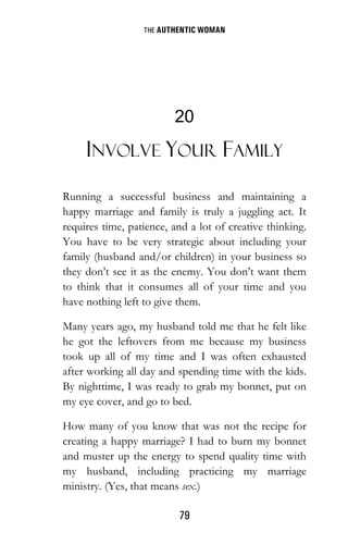 THE AUTHENTIC WOMAN
79
20
INVOLVE YOUR FAMILY
Running a successful business and maintaining a
happy marriage and family is truly a juggling act. It
requires time, patience, and a lot of creative thinking.
You have to be very strategic about including your
family (husband and/or children) in your business so
they don’t see it as the enemy. You don’t want them
to think that it consumes all of your time and you
have nothing left to give them.
Many years ago, my husband told me that he felt like
he got the leftovers from me because my business
took up all of my time and I was often exhausted
after working all day and spending time with the kids.
By nighttime, I was ready to grab my bonnet, put on
my eye cover, and go to bed.
How many of you know that was not the recipe for
creating a happy marriage? I had to burn my bonnet
and muster up the energy to spend quality time with
my husband, including practicing my marriage
ministry. (Yes, that means sex.)
 