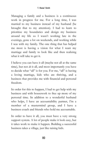 T. Renee’ Smith
80
Managing a family and a business is a continuous
work in progress for me. For a long time, I was
married to my business instead of my husband (he
brought that to my attention). I had to learn to
prioritize my boundaries and design my business
around my life so I wasn’t working late in the
evenings, gone a lot on weekends, and working while
I was with my family. The one thing that has helped
me most is having a vision for what I want my
marriage and family to look like and then realizing
what it will take to get it.
I believe you can have it all (maybe not all at the same
time), but not do it all, and most importantly you have
to decide what “all” is for you. For me, “all” is having
a loving marriage, kids who are thriving, and a
business that provides me with financial and personal
freedom.
In order for this to happen, I had to get help with my
business and with housework to free up more of my
personal time. In addition to a wonderful husband
who helps, I have an accountability partner, I’m a
member of a mastermind group, and I have a
business coach and friends who hold me accountable.
In order to have it all, you must have a very strong
support system. A lot of people make it look easy, but
it takes work to make it happen. Building a successful
business takes a village, just like raising kids.
 