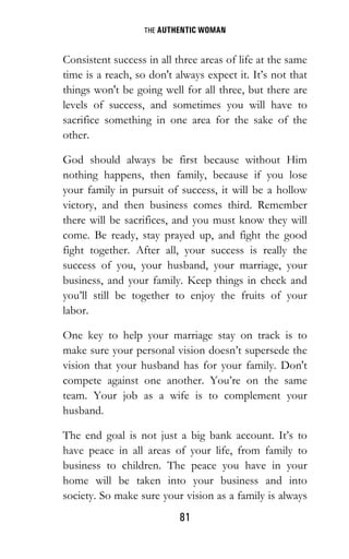 THE AUTHENTIC WOMAN
81
Consistent success in all three areas of life at the same
time is a reach, so don't always expect it. It’s not that
things won't be going well for all three, but there are
levels of success, and sometimes you will have to
sacrifice something in one area for the sake of the
other.
God should always be first because without Him
nothing happens, then family, because if you lose
your family in pursuit of success, it will be a hollow
victory, and then business comes third. Remember
there will be sacrifices, and you must know they will
come. Be ready, stay prayed up, and fight the good
fight together. After all, your success is really the
success of you, your husband, your marriage, your
business, and your family. Keep things in check and
you’ll still be together to enjoy the fruits of your
labor.
One key to help your marriage stay on track is to
make sure your personal vision doesn’t supersede the
vision that your husband has for your family. Don't
compete against one another. You’re on the same
team. Your job as a wife is to complement your
husband.
The end goal is not just a big bank account. It’s to
have peace in all areas of your life, from family to
business to children. The peace you have in your
home will be taken into your business and into
society. So make sure your vision as a family is always
 