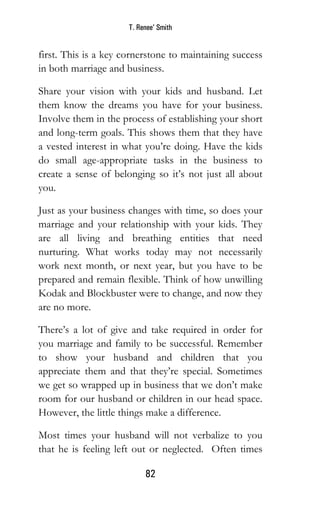 T. Renee’ Smith
82
first. This is a key cornerstone to maintaining success
in both marriage and business.
Share your vision with your kids and husband. Let
them know the dreams you have for your business.
Involve them in the process of establishing your short
and long-term goals. This shows them that they have
a vested interest in what you’re doing. Have the kids
do small age-appropriate tasks in the business to
create a sense of belonging so it’s not just all about
you.
Just as your business changes with time, so does your
marriage and your relationship with your kids. They
are all living and breathing entities that need
nurturing. What works today may not necessarily
work next month, or next year, but you have to be
prepared and remain flexible. Think of how unwilling
Kodak and Blockbuster were to change, and now they
are no more.
There’s a lot of give and take required in order for
you marriage and family to be successful. Remember
to show your husband and children that you
appreciate them and that they’re special. Sometimes
we get so wrapped up in business that we don’t make
room for our husband or children in our head space.
However, the little things make a difference.
Most times your husband will not verbalize to you
that he is feeling left out or neglected. Often times
 