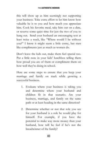 THE AUTHENTIC WOMAN
83
this will show up as him seemingly not supporting
your business. Take extra effort to let him know how
valuable he is to you and how much you appreciate
him. Cook his favorite meal, take him out on a date,
or reserve some quiet time for just the two of you to
hang out. Send your husband an encouraging text at
least twice a week, like “Where would I be without
you?” I know it might seem a little corny, but men
like compliments just as much as women do.
Don’t leave the kids out, make them feel special too.
Put a little note in your kids’ lunchbox telling them
how proud you are of them or compliment them on
how well they’re doing in school.
Here are some steps to ensure that you keep your
marriage and family on track while growing a
successful business.
1. Evaluate where your business is taking you
and determine where your husband and
children fit in that scenario. Are your
business, marriage, and family on the same
path or at least heading in the same direction?
2. Determine whether or not that role you see
for your husband is a role he would play for
himself. For example, if you have the
potential to make way more money than your
husband, how will he feel if he’s not the
breadwinner of the family?
 