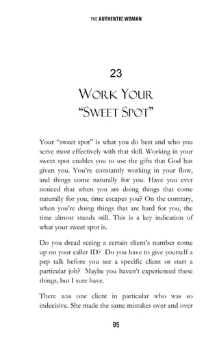 THE AUTHENTIC WOMAN
95
23
WORK YOUR
“SWEET SPOT”
Your “sweet spot” is what you do best and who you
serve most effectively with that skill. Working in your
sweet spot enables you to use the gifts that God has
given you. You’re constantly working in your flow,
and things come naturally for you. Have you ever
noticed that when you are doing things that come
naturally for you, time escapes you? On the contrary,
when you’re doing things that are hard for you, the
time almost stands still. This is a key indication of
what your sweet spot is.
Do you dread seeing a certain client’s number come
up on your caller ID? Do you have to give yourself a
pep talk before you see a specific client or start a
particular job? Maybe you haven’t experienced these
things, but I sure have.
There was one client in particular who was so
indecisive. She made the same mistakes over and over
 