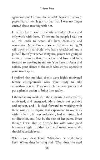 T. Renee’ Smith
96
again without learning the valuable lessons that were
presented to her. It got so bad that I was no longer
excited about meeting with her.
I had to learn how to identify my ideal clients and
only work with them. Those are the people I was put
on this earth to serve. We have chemistry and
connection. Now, I’m sure some of you are saying, “I
will work with anybody who has a checkbook and a
pulse.” But if you serve everyone, you’re not going to
create a business that you adore and love and look
forward to working in and on. You have to focus and
narrow your clients to the ones who let you operate in
your sweet spot.
I realized that my ideal clients were highly motivated
female entrepreneurs who were ready to take
immediate action. They research the best options and
put a plan in action to bring it to reality.
I thrived in my work with those clients. I was creative,
motivated, and energized. My attitude was positive
and upbeat, and I looked forward to working with
these women. Compare that experience to my work
with a client who was indecisive, had no vision, had
no direction, and flew by the seat of her pants. Even
though I was able to provide her with some good
business insight, I didn’t see the dramatic results she
should have achieved.
Who is your ideal client? What does he or she look
like? Where does he hang out? What does she need
 