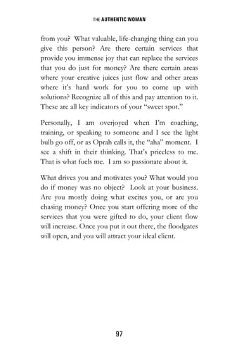 THE AUTHENTIC WOMAN
97
from you? What valuable, life-changing thing can you
give this person? Are there certain services that
provide you immense joy that can replace the services
that you do just for money? Are there certain areas
where your creative juices just flow and other areas
where it’s hard work for you to come up with
solutions? Recognize all of this and pay attention to it.
These are all key indicators of your “sweet spot.”
Personally, I am overjoyed when I’m coaching,
training, or speaking to someone and I see the light
bulb go off, or as Oprah calls it, the “aha” moment. I
see a shift in their thinking. That’s priceless to me.
That is what fuels me. I am so passionate about it.
What drives you and motivates you? What would you
do if money was no object? Look at your business.
Are you mostly doing what excites you, or are you
chasing money? Once you start offering more of the
services that you were gifted to do, your client flow
will increase. Once you put it out there, the floodgates
will open, and you will attract your ideal client.
 
