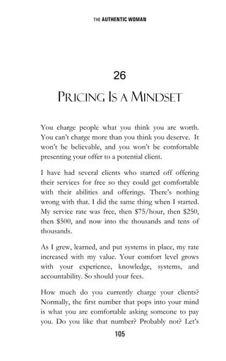 THE AUTHENTIC WOMAN
105
26
PRICING IS A MINDSET
You charge people what you think you are worth.
You can’t charge more than you think you deserve. It
won’t be believable, and you won’t be comfortable
presenting your offer to a potential client.
I have had several clients who started off offering
their services for free so they could get comfortable
with their abilities and offerings. There’s nothing
wrong with that. I did the same thing when I started.
My service rate was free, then $75/hour, then $250,
then $500, and now into the thousands and tens of
thousands.
As I grew, learned, and put systems in place, my rate
increased with my value. Your comfort level grows
with your experience, knowledge, systems, and
accountability. So should your fees.
How much do you currently charge your clients?
Normally, the first number that pops into your mind
is what you are comfortable asking someone to pay
you. Do you like that number? Probably not? Let’s
 