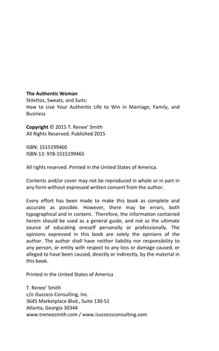 The Authentic Woman
Stilettos, Sweats, and Suits:
How to Live Your Authentic Life to Win in Marriage, Family, and
Business
Copyright © 2015 T. Renee’ Smith
All Rights Reserved. Published 2015
ISBN: 1515199460
ISBN-13: 978-1515199465
All rights reserved. Printed in the United States of America.
Contents and/or cover may not be reproduced in whole or in part in
any form without expressed written consent from the author.
Every effort has been made to make this book as complete and
accurate as possible. However, there may be errors, both
typographical and in content. Therefore, the information contained
herein should be used as a general guide, and not as the ultimate
source of educating oneself personally or professionally. The
opinions expressed in this book are solely the opinions of the
author. The author shall have neither liability nor responsibility to
any person, or entity with respect to any loss or damage caused, or
alleged to have been caused, directly or indirectly, by the material in
this book.
Printed in the United States of America
T. Renee’ Smith
c/o iSuccess Consulting, Inc.
3645 Marketplace Blvd., Suite 130-51
Atlanta, Georgia 30344
www.treneesmith.com / www.isuccessconsulting.com
 