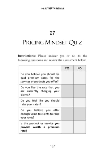 THE AUTHENTIC WOMAN
107
27
PRICING MINDSET QUIZ
Instructions: Please answer yes or no to the
following questions and review the assessment below.
YES NO
Do you believe you should be
paid premium rates for the
services or products you offer?
Do you like the rate that you
are currently charging your
clients?
Do you feel like you should
raise your rates?
Do you believe you offer
enough value to clients to raise
your rates?
Is the product or service you
provide worth a premium
rate?
 