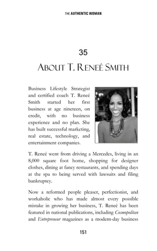THE AUTHENTIC WOMAN
151
35
ABOUT T. RENEÉ SMITH
Business Lifestyle Strategist
and certified coach T. Reneé
Smith started her first
business at age nineteen, on
credit, with no business
experience and no plan. She
has built successful marketing,
real estate, technology, and
entertainment companies.
T. Reneé went from driving a Mercedes, living in an
8,000 square foot home, shopping for designer
clothes, dining at fancy restaurants, and spending days
at the spa to being served with lawsuits and filing
bankruptcy.
Now a reformed people pleaser, perfectionist, and
workaholic who has made almost every possible
mistake in growing her business, T. Reneé has been
featured in national publications, including Cosmopolitan
and Entrepreneur magazines as a modern-day business
 