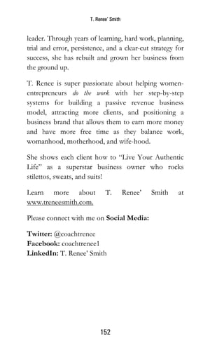 T. Renee’ Smith
152
leader. Through years of learning, hard work, planning,
trial and error, persistence, and a clear-cut strategy for
success, she has rebuilt and grown her business from
the ground up.
T. Renee is super passionate about helping women-
entrepreneurs do the work with her step-by-step
systems for building a passive revenue business
model, attracting more clients, and positioning a
business brand that allows them to earn more money
and have more free time as they balance work,
womanhood, motherhood, and wife-hood.
She shows each client how to “Live Your Authentic
Life” as a superstar business owner who rocks
stilettos, sweats, and suits!
Learn more about T. Renee’ Smith at
www.treneesmith.com.
Please connect with me on Social Media:
Twitter: @coachtrenee
Facebook: coachtrenee1
LinkedIn: T. Renee’ Smith
 