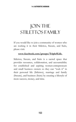 THE AUTHENTIC WOMAN
153
JOIN THE
STILETTOS FAMILY
If you would like to join a community of women who
are rocking it in their Stilettos, Sweats, and Suits,
please visit:
www.facebook.com/groups/TripleSLife.
Stilettos, Sweats, and Suits is a sacred space that
provides resources, collaboration, and accountability
for established and aspiring women-entrepreneurs
and small business owners so they can “rock it” in
their personal life (Stilettos), marriage and family
(Sweats), and business (Suits) by creating a lifestyle of
more success, money, and time.
 