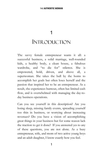 THE AUTHENTIC WOMAN
1
1
INTRODUCTION
The savvy female entrepreneur wants it all: a
successful business, a solid marriage, well-rounded
kids, a healthy body, a clean house, a fabulous
wardrobe, and “to die for” stilettos. She is
empowered, bold, driven, and above all, a
superwoman. She takes the bull by the horns to
accomplish her goals but often loses herself and the
passion that inspired her to be an entrepreneur. As a
result, she experiences burnout, often has limited cash
flow, and is overwhelmed with managing the day-to-
day business operations.
Can you see yourself in this description? Are you
losing sleep, missing family events, spreading yourself
too thin in business, or worrying about increasing
revenues? Do you have a vision of accomplishing
great things in your business but for some reason lack
the traction to get it done? If you answered yes to any
of these questions, you are not alone. As a busy
entrepreneur, wife, and mom of two active young boys
and an adult daughter, I know exactly how you feel.
 