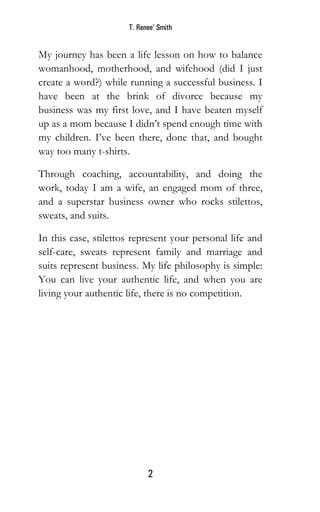 T. Renee’ Smith
2
My journey has been a life lesson on how to balance
womanhood, motherhood, and wifehood (did I just
create a word?) while running a successful business. I
have been at the brink of divorce because my
business was my first love, and I have beaten myself
up as a mom because I didn’t spend enough time with
my children. I’ve been there, done that, and bought
way too many t-shirts.
Through coaching, accountability, and doing the
work, today I am a wife, an engaged mom of three,
and a superstar business owner who rocks stilettos,
sweats, and suits.
In this case, stilettos represent your personal life and
self-care, sweats represent family and marriage and
suits represent business. My life philosophy is simple:
You can live your authentic life, and when you are
living your authentic life, there is no competition.
 
