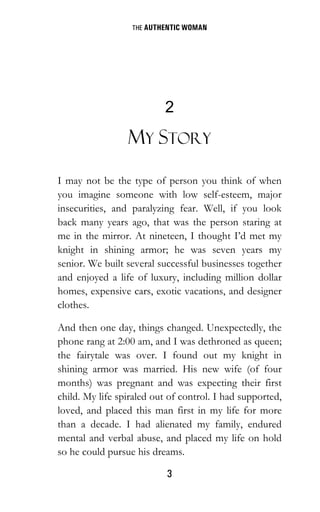 THE AUTHENTIC WOMAN
3
2
MY STORY
I may not be the type of person you think of when
you imagine someone with low self-esteem, major
insecurities, and paralyzing fear. Well, if you look
back many years ago, that was the person staring at
me in the mirror. At nineteen, I thought I’d met my
knight in shining armor; he was seven years my
senior. We built several successful businesses together
and enjoyed a life of luxury, including million dollar
homes, expensive cars, exotic vacations, and designer
clothes.
And then one day, things changed. Unexpectedly, the
phone rang at 2:00 am, and I was dethroned as queen;
the fairytale was over. I found out my knight in
shining armor was married. His new wife (of four
months) was pregnant and was expecting their first
child. My life spiraled out of control. I had supported,
loved, and placed this man first in my life for more
than a decade. I had alienated my family, endured
mental and verbal abuse, and placed my life on hold
so he could pursue his dreams.
 