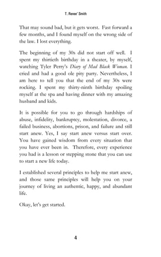T. Renee’ Smith
4
That may sound bad, but it gets worst. Fast forward a
few months, and I found myself on the wrong side of
the law. I lost everything.
The beginning of my 30s did not start off well. I
spent my thirtieth birthday in a theater, by myself,
watching Tyler Perry’s Diary of Mad Black Woman. I
cried and had a good ole pity party. Nevertheless, I
am here to tell you that the end of my 30s were
rocking. I spent my thirty-ninth birthday spoiling
myself at the spa and having dinner with my amazing
husband and kids.
It is possible for you to go through hardships of
abuse, infidelity, bankruptcy, molestation, divorce, a
failed business, abortions, prison, and failure and still
start anew. Yes, I say start anew versus start over.
You have gained wisdom from every situation that
you have ever been in. Therefore, every experience
you had is a lesson or stepping stone that you can use
to start a new life today.
I established several principles to help me start anew,
and those same principles will help you on your
journey of living an authentic, happy, and abundant
life.
Okay, let’s get started.
 