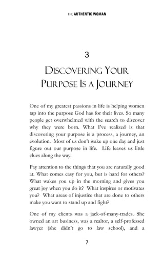 THE AUTHENTIC WOMAN
7
3
DISCOVERING YOUR
PURPOSE IS A JOURNEY
One of my greatest passions in life is helping women
tap into the purpose God has for their lives. So many
people get overwhelmed with the search to discover
why they were born. What I’ve realized is that
discovering your purpose is a process, a journey, an
evolution. Most of us don’t wake up one day and just
figure out our purpose in life. Life leaves us little
clues along the way.
Pay attention to the things that you are naturally good
at. What comes easy for you, but is hard for others?
What wakes you up in the morning and gives you
great joy when you do it? What inspires or motivates
you? What areas of injustice that are done to others
make you want to stand up and fight?
One of my clients was a jack-of-many-trades. She
owned an art business, was a realtor, a self-professed
lawyer (she didn’t go to law school), and a
 