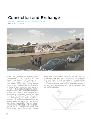 10
Timber Innovation District | Providence, RI
ARCH 515.01 SP15
Connection and Exchange
Under the guidance of teaching-firm-
in-residence, Gray Organschi, this
studio was tasked with designing a
way of energy production, housing
and infrastructure using heavy timber
construction. The environmental benefits
of using timber in urban environments
as well as its structural capacity make it
an ideal choice for urban environments.
Within my team I was tasked with
designing a pedestrian bridge to span
over the Providence River where the
old I-95 highway used to be located, to
connect the heavy timber housing and
energy plant projects my teammates
were doing. I wanted to show the beauty
and flexibility of wood so I designed a
system of 3D triangulated spans that
crisscrossed each other at varying
E
levels. This multitude of paths allows for users to
pick where they want to go, experiencing the bridge
differently each time they cross it. The pedestrian
bridge also had several program components such
as a amphitheater and public gathering space. I
utilized the program Rhino to create the model and
plans of the bridge.
 