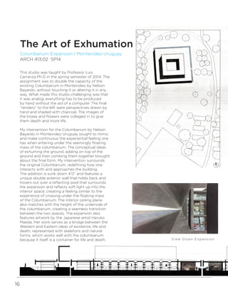 16
WRITTEN BY AUTHOR’S NAME
PHOTOGRAPHY BY NAME
Columbarium Expansion | Montevideo Uruguay
ARCH 413.02 SP14
The Art of Exhumation
View Down Expansion n
This studio was taught by Professor Luis
Carranza Ph.D in the spring semester of 2014. The
assignment was to double the capacity of the
existing Columbarium in Montevideo by Nelson
Bayardo, without touching it or altering it in any
way. What made this studio challenging was that
it was analog, everything has to be produced
by hand without the aid of a computer. The final
“renders” to the left were perspectives drawn by
hand and shaded with charcoal. The images of
the boxes and flowers were collaged in to give
them depth and more life.
My intervention for the Columbarium by Nelson
Bayardo in Montevideo Uruguay sought to mimic
and make continuous the experiential feeling one
has when entering under the seemingly floating
mass of the columbarium. The conceptual ideas
of exhuming the ground, adding on top of the
ground and then combing them together brought
about the final form. My intervention surrounds
the original Columbarium, redefining how one
interacts with and approaches the building.
The addition is sunk down 4’0” and features a
unique double exterior wall that holds back and
hovers out over a reflecting pool that surrounds
the expansion and reflects soft light up into the
interior space; creating a feeling similar to the
experience of crossing under the floating mass
of the Columbarium. The interior ceiling plane
also matches with the height of the underside of
the columbarium, creating a seamless transition
between the two spaces. The expansion also
features artwork by the Japanese artist Haruko
Maeda. Her work serves as a bridge between the
Western and Eastern ideas of existence, life and
death, represented with skeletons and natural
forms, which works well with the columbarium
because it itself is a container for life and death.
 