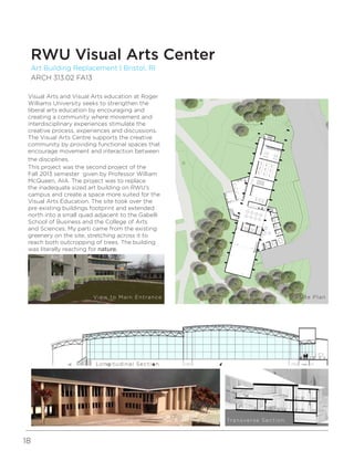 18
Visual Arts and Visual Arts education at Roger
Williams University seeks to strengthen the
liberal arts education by encouraging and
creating a community where movement and
interdisciplinary experiences stimulate the
creative process, experiences and discussions.
The Visual Arts Centre supports the creative
community by providing functional spaces that
encourage movement and interaction between
the disciplines.
This project was the second project of the
Fall 2013 semester given by Professor William
McQueen, AIA. The project was to replace
the inadequate sized art building on RWU’s
campus and create a space more suited for the
Visual Arts Education. The site took over the
pre existing buildings footprint and extended
north into a small quad adjacent to the Gabelli
School of Business and the College of Arts
and Sciences. My parti came from the existing
greenery on the site, stretching across it to
reach both outcropping of trees. The building
was literally reaching for nature.
Art Building Replacement | Bristol, RI
ARCH 313.02 FA13
RWU Visual Arts Center
View to Main Entrance Site Plan
Longitudinal Section
Building Model Transverse Section
 