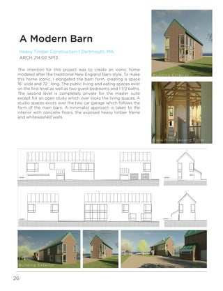 26
Heavy Timber Construction | Dartmouth, MA
ARCH 214.02 SP13
A Modern Barn
1/4" = 1'-0"
1
North Elevation
1/4" = 1'-0"
2
South Elevation
1/4" = 1'-0"
3
East Elevation
1/4" = 1'-0"
4
West Elevation
arch214_02_13sp_p3_rapsona
The intention for this project was to create an iconic home
modeled after the traditional New England Barn style. To make
this home iconic, I elongated the barn form, creating a space
16’ wide and 72 ‘ long. The public living and eating spaces exist
on the first level as well as two guest bedrooms and 1 1/2 baths.
The second level is completely private for the master suite
except for an open study which over looks the living spaces. A
studio spaces exists over the two car garage which follows the
form of the main barn. A minimalist approach is taken to the
interior with concrete floors, the exposed heavy timber frame
and whitewashed walls.
Building Exterior
View from Second Floor
Building Exterior
 