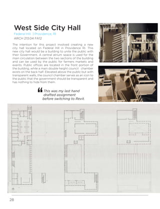 28
Federal Hill | Providence, RI
ARCH 213.04 FA12
West Side City Hall
The intention for this project involved creating a new
city hall located on Federal Hill in Providence RI. This
new city hall would be a building to unite the public with
their Government. A central atrium space is used for the
main circulation between the two sections of the building
and can be used by the public for farmers markets and
events. Public offices are located in the front portion of
the building, while a main double height council chamber
exists on the back half. Elevated above the public but with
transparent walls, the council chamber serves as an icon to
the public that the government should be transparent and
has nothing to hide from them.
This was my last hand
drafted assignment
before switching to Revit.
Interior AtriumCouncil Chamber
Council Chamber
 