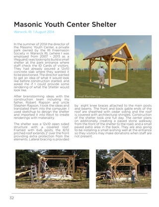 32
Warwick, RI | August 2014
Masonic Youth Center Shelter
by eight knee braces attached to the main posts
and beams. The front and back gable ends of the
roof are sheathed with cedar siding and the roof
is covered with architectural shingles. Construction
of the shelter took one full day. The center plans
on additionally creating a paved stone walkway
from the front of the shelter to the road, and a small
paved patio area in the back. They are also going
to be installing a small wishing well at the entrance
so they visitors may make donations when staff are
not present.
In the summer of 2014 the director of
the Masonic Youth Center, a private
park owned by the RI Freemason
Society in Warwick RI, (where I was
employed from 2007 - 2013 as a
lifeguard) was looking to build a small
shelter at the park entrance where
staff check the ID Cards of visitors.
They had already poured a 12x10
concrete slab where they wanted it
to be positioned. The director wanted
to get an idea of what it would look
like before construction started, and
asked me if I could provide some
rendering of what the Shelter would
look like.
After brainstorming ideas with the
construction team including my
father, Robert Rapson and uncle
Stephen Rapson, I took the ideas and
translated them into the computer. I
used sketchup to design the shelter
and imported it into Revit to create
renderings with materiality.
The shelter was a 12x10 open sided
structure with a covered roof.
Framed with 6x6 posts, the 8/12
pitched roof extends 2’ over the front
providing extra protection from the
elements. Lateral bracing is provided
Final Rendering
Beginning of the Day Roof Framed Out
 