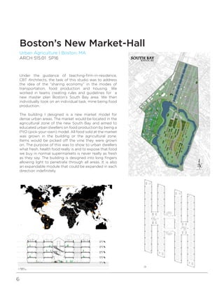 6
Urban Agriculture | Boston, MA
ARCH 515.01 SP16
Boston’s New Market-Hall
Under the guidance of teaching-firm-in-residence,
CBT Architects, the task of this studio was to address
the idea of the “sharing economy” in the modes of
transportation, food production and housing. We
worked in teams creating rules and guidelines for a
new master plan Boston’s South Bay area. We then
individually took on an individual task, mine being food
production.
The building I designed is a new market model for
dense urban areas. The market would be located in the
agricultural zone of the new South Bay and aimed to
educated urban dwellers on food production by being a
PYO (pick-your-own) model. All food sold at the market
was grown in the building or the agricultural zone.
Items would be picked off the vine they were grown
on. The purpose of this was to show to urban dwellers
what fresh, health food really is and to expose that food
we buy in normal supermarkets is never really as fresh
as they say. The building is designed into long fingers
allowing light to penetrate through all areas. It is also
an expandable module that could be expanded in each
direction indefinitely.
 