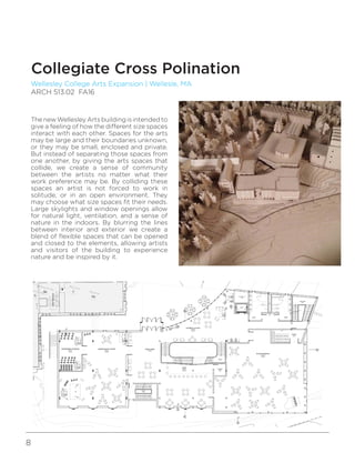 8
Wellesley College Arts Expansion | Wellesle, MA
ARCH 513.02 FA16
Collegiate Cross Polination
The new Wellesley Arts building is intended to
give a feeling of how the different size spaces
interact with each other. Spaces for the arts
may be large and their boundaries unknown,
or they may be small, enclosed and private.
But instead of separating those spaces from
one another, by giving the arts spaces that
collide, we create a sense of community
between the artists no matter what their
work preference may be. By colliding these
spaces an artist is not forced to work in
solitude, or in an open environment. They
may choose what size spaces fit their needs.
Large skylights and window openings allow
for natural light, ventilation, and a sense of
nature in the indoors. By blurring the lines
between interior and exterior we create a
blend of flexible spaces that can be opened
and closed to the elements, allowing artists
and visitors of the building to experience
nature and be inspired by it.
 
