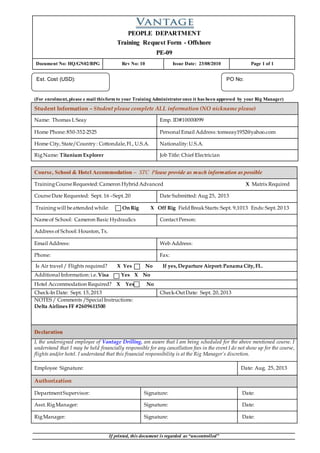 PEOPLE DEPARTMENT
Training Request Form - Offshore
PE-09
Document No: HQ/GN02/BPG Rev No: 10 Issue Date: 23/08/2010 Page 1 of 1
If printed, this document is regarded as “uncontrolled”
(For enrolment, please e mail thisform to your Training Administratoronce it has been approved by your Rig Manager)
Student Information – Student please complete ALL information (NO nickname please)
Name: Thomas L Seay Emp. ID#10000099
Home Phone:850-352-2525 Personal Email Address: tomseay1952@yahoo.com
Home City, State/Country: Cottondale,Fl., U.S.A. Nationality:U.S.A.
RigName: Titanium Explorer Job Title: Chief Electrician
Course, School & Hotel Accommodation – STC Please provide as much information as possible
TrainingCourseRequested: Cameron Hybrid Advanced X Matrix Required
CourseDate Requested: Sept. 16 –Sept.20 Date Submitted: Aug 25, 2013
Trainingwill beattended while: On Rig X Off Rig Field BreakStarts:Sept. 9,1013 Ends:Sept.20 13
Nameof School: Cameron Basic Hydraulics ContactPerson:
Address of School: Houston,Tx.
Email Address: Web Address:
Phone: Fax:
Is Air travel / Flights required? X Yes No If yes,Departure Airport:Panama City,FL.
Additional Information:i.e. Visa Yes X No
Hotel Accommodation Required? X Yes No
Check-In Date: Sept. 15,2013 Check-OutDate: Sept. 20,2013
NOTES / Comments /Special Instructions:
Delta Airlines FF #2609611500
Declaration
I, the undersigned employee of Vantage Drilling, am aware that I am being scheduled for the above mentioned course. I
understand that I may be held financially responsible for any cancellation fees in the event I do not show up for the course,
flights and/or hotel. I understand that this financial responsibility is at the Rig Manager’s discretion.
Employee Signature: Date: Aug. 25, 2013
Authorization
DepartmentSupervisor: Signature: Date:
Asst.RigManager: Signature: Date:
RigManager: Signature: Date:
PO No:
______________
Est. Cost (USD):
______________
 