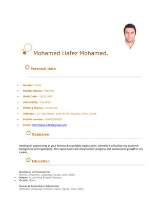 Mohamed Hafez Mohamed.
Personal Data
• Gender : Male
• Marital Status : Married
• Birth Date : 18/1/1985
• nationality : Egyptian
• Military Status: Completed
• Address : 12 Tala Street, Salah El Din Square, Cairo, Egypt
• Mobile number: 01000396000
• Email: Moh.Hafez.1985@gmail.com
Objective
Seeking an opportunity at your famous & reputable organization, whereby I will utilize my academic
background and experience. This opportunity will allow further progress and professional growth in my
career.
Education
Bachelor of Commerce
Banha University, Zakazeq, Egypt, June 2006
 Major: Accounting English Section 
 Grade: Good. 
General Secondary Education
Nefertari Language Schools, Cairo, Egypt, June 2002
 
