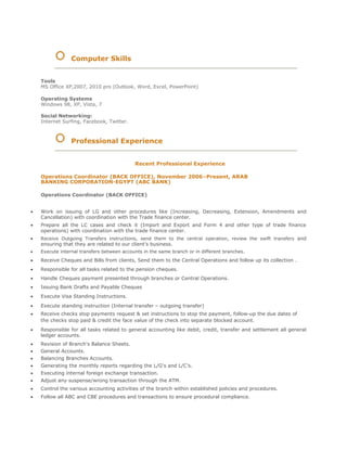 Computer Skills
Tools
MS Office XP,2007, 2010 pro (Outlook, Word, Excel, PowerPoint)
Operating Systems
Windows 98, XP, Vista, 7
Social Networking:
Internet Surfing, Facebook, Twitter.
Professional Experience
Recent Professional Experience
Operations Coordinator (BACK OFFICE), November 2006–Present, ARAB
BANKING CORPORATION-EGYPT (ABC BANK)
Operations Coordinator (BACK OFFICE)
 Work on issuing of LG and other procedures like (Increasing, Decreasing, Extension, Amendments and
Cancellation) with coordination with the Trade finance center.
 Prepare all the LC cases and check it (Import and Export and Form 4 and other type of trade finance
operations) with coordination with the trade finance center.
 Receive Outgoing Transfers instructions, send them to the central operation, review the swift transfers and
ensuring that they are related to our client’s business.
 Execute internal transfers between accounts in the same branch or in different branches. 
 Receive Cheques and Bills from clients, Send them to the Central Operations and follow up its collection .
 Responsible for all tasks related to the pension cheques.
 Handle Cheques payment presented through branches or Central Operations.
 Issuing Bank Drafts and Payable Cheques 
 Execute Visa Standing Instructions. 
 Execute standing instruction (Internal transfer – outgoing transfer)
 Receive checks stop payments request & set instructions to stop the payment, follow-up the due dates of
the checks stop paid & credit the face value of the check into separate blocked account.

 Responsible for all tasks related to general accounting like debit, credit, transfer and settlement all general
ledger accounts. 
 Revision of Branch's Balance Sheets. 
 General Accounts. 
 Balancing Branches Accounts. 
 Generating the monthly reports regarding the L/G's and L/C's. 
 Executing internal foreign exchange transaction. 
 Adjust any suspense/wrong transaction through the ATM.
 Control the various accounting activities of the branch within established policies and procedures.
 Follow all ABC and CBE procedures and transactions to ensure procedural compliance.
 