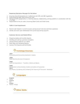 Replacing Operation Manager for the below
 Ensuring that all transaction are in adherence with AML and CBE regulations.
 Supervising the teller while closing the vault.
 Manage all ATM assignments i.e. checking balances ,Replenishing ,solving problems in coordination with the
IT or NCR
 Responsible for the pin codes concerning Debit Cards and Credit Cards.

Teller in cash department
 Receive cash deposit in current account, saving account and visa card from customers. 
 Handle and count cash withdrawals from current and saving accounts. 
Customer Service and Retail Officer
 Preparing weekly and monthly Reports. 
 Handling and solving customers Complains. 
 Issuing Cheque books for our clients. 
 Daily Sales and Marketing Reports. 
 Issuing Time Deposits and Certificates. 
Trainings/Courses
2007
Accounting and Accounting standards in banks
2008
Retail Banking Services-Introduction
2008
Swift Correspondence – Transfers: Clients and Banks
2008
Introduction to Documentary Credits and Letters of Guarantee
2013
Anti-Money Laundering and combating the financing of Terrorism- Workshop
Languages
English
 Fluent 
French 
 Fair 
Arabic 
 Mother Tongue 
Other Skills
 