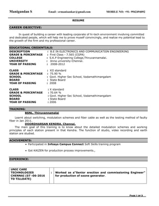 Manigandan S Email : ermanisankar@gmail.com MOBILE NO: +91- 9942494092
Page 1 of 3
RESUME
CAREER OBJECTIVE:
In quest of building a career with leading corporate of hi-tech environment involving committed
and dedicated people, which will help me to prove myself convincingly, and realize my potential lead to
the growth of the firm and my professional career.
EDUCATIONAL CREDENTIALS:
DESCRIPTION : B.E IN ELECTRONICS AND COMMUNICATION ENGINEERING
GRADE & PERCENTAGE : First Class - 7.565 (CGPA)
COLLEGE : S.K.P Engineering College,Thiruvannamalai.
UNIVERSITY : Anna university-Chennai.
YEAR OF PASSING : 2008-2012
CLASS : XII standard
GRADE & PERCENTAGE : 75.90 %
SCHOOL : Govt. Higher Sec School, Vadamathimangalam
BOARD : State Board
YEAR OF PASSING : 2008
CLASS : X standard
GRADE & PERCENTAGE : 70.64 %
SCHOOL : Govt. Higher Sec School, Vadamathimangalam
BOARD : State Board
YEAR OF PASSING : 2006
TRAINING:
BSNL, Thiruvannamalai
Learnt about switching, modulation schemes and fiber cable as well as the testing method of faulty
fiber in Jan 2011.
DOORDHARSAN KENDRA, Chennai.
The main goal of this training is to know about the detailed modulation schemes and working
principles of each station present in that Kendra. The function of studio, video recording and earth
station are studied.
ACHIVEMENTS:
 Participated in Infosys Campus Connect Soft Skills training program
 Got KAIZEN for production process improvements.,
EXPERIENCE:
UNIC CARE
TECHNOLOGIES
CHENNAI (07 -06-2016
TO TILLDATE)
: Worked as a“Senior erection and commissioning Engineer”
for production of ozone generator.
 
