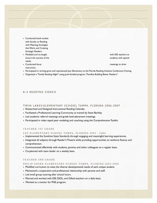 • Conducted book studies
with faculty on Reading
with Meaning, Strategies
that Work, and Creating
Strategic Readers.
• Modeled and co-taught with ESE teachers to
ensure the success of the students with special
needs.
• Conducted focus meetings to drive
instruction.
• Participated in writing grant and represented Just Elementary at the Florida Reading Initiative Conference Training.
• Organized a "Family Reading Night" using grant-funded program, "Families Building Better Readers".
K - 5 R E A D I N G C OAC H
T W I N L A K E S  E L E M E N TA RY S C H O O L TA M PA , F L O R I DA 2 0 0 6 - 2 0 0 7
• Researched and Designed Instructional Reading Calendar.
• Facilitated a Professional Learning Community as trained by Steve Barkley.
• Led academic referral meetings and grade level placement meetings.
• Participated in video taped peer modeling and coaching using the Comprehension Toolkit.
T E A C H E R 1 S T G R A D E
L E E E L E M E N TA RY S C H O O L TA M PA , F L O R I D A 2 0 0 3 - 2 0 0 4
• Implemented the Sunshine State Standards through engaging and meaningful learning experiences.
• Integrated all subjects through Reader's Theatre while providing opportunities to reinforce fluency and
comprehension.
• Communicated effectively with students, parents, and other colleagues on a regular basis.
• Co-planned with team leader on a weekly basis.
T E A C H E R 2 N D G R A D E
P H I L I P S H O R E E L E M E N TA RY S C H O O L TA M PA , F L O R I D A 2 0 0 2 - 2 0 0 6
• Modified curriculum to meet the diverse developmental needs of each unique student.
• Maintained a cooperative and professional relationship with parents and staff.
• Led small group tutoring after school hours.
• Planned and worked with ESE, ESOL, and Gifted teachers on a daily basis.
• Worked as a mentor for PNE program.
 