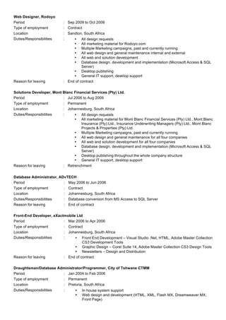 Web Designer, Rodoyo
Period : Sep 2009 to Oct 2009
Type of employment : Contract
Location : Sandton, South Africa
Duties/Responsibilities : • All design requests
• All marketing material for Rodoyo.com
• Multiple Marketing campaigns, past and currently running
• All web design and general maintenance internal and external
• All web and solution development
• Database design, development and implementation (Microsoft Access & SQL
Server)
• Desktop publishing
• General IT support, desktop support
Reason for leaving : End of contract
Solutions Developer, Mont Blanc Financial Services (Pty) Ltd.
Period : Jul 2006 to Aug 2009
Type of employment : Permanent
Location : Johannesburg, South Africa
Duties/Responsibilities : • All design requests
• All marketing material for Mont Blanc Financial Services (Pty) Ltd., Mont Blanc
Insurance (Pty) Ltd., Insurance Underwriting Managers (Pty) Ltd., Mont Blanc
Projects & Properties (Pty) Ltd.
• Multiple Marketing campaigns, past and currently running
• All web design and general maintenance for all four companies
• All web and solution development for all four companies
• Database design, development and implementation (Microsoft Access & SQL
Server)
• Desktop publishing throughout the whole company structure
• General IT support, desktop support
Reason for leaving : Retrenchment
	
 
Database Administrator, ADvTECH
Period : May 2006 to Jun 2006
Type of employment : Contract
Location : Johannesburg, South Africa
Duties/Responsibilities : Database conversion from MS Access to SQL Server
Reason for leaving : End of contract
Front-End Developer, eXactmobile Ltd
Period : Mar 2006 to Apr 2006
Type of employment : Contract
Location : Johannesburg, South Africa
Duties/Responsibilities : • Front End Development – Visual Studio .Net, HTML, Adobe Master Collection
CS3 Development Tools
• Graphic Design – Corel Suite 14, Adobe Master Collection CS3 Design Tools
• Newsletters – Design and Distribution
Reason for leaving : End of contract
Draughtsman/Database Administrator/Programmer, City of Tshwane CTMM
Period : Jan 2004 to Feb 2006
Type of employment : Permanent
Location : Pretoria, South Africa
Duties/Responsibilities : • In house system support
• Web design and development (HTML, XML, Flash MX, Dreamweaver MX,
Front Page)
 